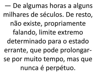 — De algumas horas a alguns 
milhares de séculos. De resto, 
não existe, propriamente 
falando, limite extremo 
determinado para o estado 
errante, que pode prolongar-se 
por muito tempo, mas que 
nunca é perpétuo. 
 