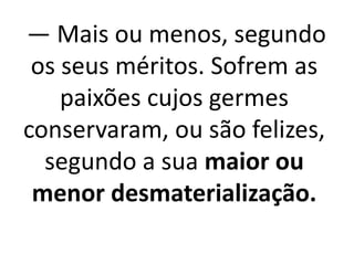 — Mais ou menos, segundo 
os seus méritos. Sofrem as 
paixões cujos germes 
conservaram, ou são felizes, 
segundo a sua maior ou 
menor desmaterialização. 
 