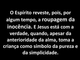 O Espírito reveste, pois, por 
algum tempo, a roupagem da 
inocência. E Jesus está com a 
verdade, quando, apesar da 
anterioridade da alma, toma a 
criança como símbolo da pureza e 
da simplicidade. 
 