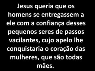 Jesus queria que os 
homens se entregassem a 
ele com a confiança desses 
pequenos seres de passos 
vacilantes, cujo apelo lhe 
conquistaria o coração das 
mulheres, que são todas 
Se todos os homens que a possuem dela 
se servissem de conformidade com a 
vontade de Deus, fácil seria, para os 
Espíritos, a tarefa de fazer que a 
Humanidade avance. Infelizmente, 
muitos a tomam instrumento de 
orgulho e de perdição contra si 
mesmos. 
mães. 
 