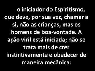 Foi o iniciador do Espiritismo, 
que deve, por sua vez, chamar a 
si, não as crianças, mas os 
homens de boa-vontade. A 
ação viril está iniciada; não se 
trata mais de crer 
instintivamente e obedecer de 
maneira mecânica: 
 
