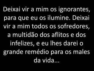 Deixai vir a mim os ignorantes, 
para que eu os ilumine. Deixai 
vir a mim todos os sofredores, 
a multidão dos aflitos e dos 
infelizes, e eu lhes darei o 
grande remédio para os males 
da vida... 
 
