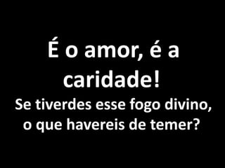 É o amor, é a 
caridade! 
Se tiverdes esse fogo divino, 
o que havereis de temer? 
 