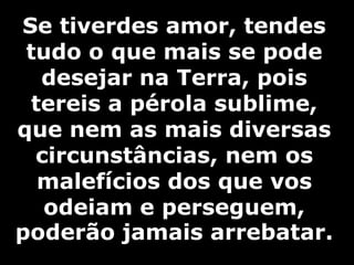 Se tiverdes amor, tendes 
tudo o que mais se pode 
desejar na Terra, pois 
tereis a pérola sublime, 
que nem as mais diversas 
circunstâncias, nem os 
malefícios dos que vos 
odeiam e perseguem, 
poderão jamais arrebatar. 
 