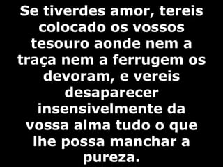 Se tiverdes amor, tereis 
colocado os vossos 
tesouro aonde nem a 
traça nem a ferrugem os 
devoram, e vereis 
desaparecer 
insensivelmente da 
vossa alma tudo o que 
lhe possa manchar a 
pureza. 
 