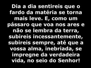 Dia a dia sentireis que o 
fardo da matéria se torna 
mais leve. E, como um 
pássaro que voa nos ares e 
não se lembra da terra, 
subireis incessantemente, 
subireis sempre, até que a 
vossa alma, inebriada, se 
impregne da verdadeira 
vida, no seio do Senhor! 
 