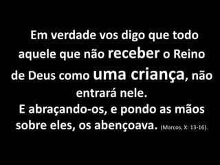 Em verdade vos digo que todo 
aquele que não receber o Reino 
de Deus como uma criança, não 
entrará nele. 
E abraçando-os, e pondo as mãos 
sobre eles, os abençoava. (Marcos, X: 13-16). 
 