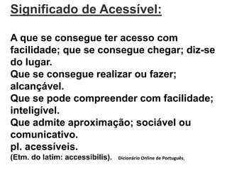 Significado de Acessível: 
A que se consegue ter acesso com 
facilidade; que se consegue chegar; diz-se 
do lugar. 
Que se consegue realizar ou fazer; 
alcançável. 
Que se pode compreender com facilidade; 
inteligível. 
Que admite aproximação; sociável ou 
comunicativo. 
pl. acessíveis. 
(Etm. do latim: accessibilis). Dicionário Online de Português, 
 