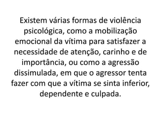 Existem várias formas de violência 
psicológica, como a mobilização 
emocional da vítima para satisfazer a 
necessidade de atenção, carinho e de 
importância, ou como a agressão 
dissimulada, em que o agressor tenta 
fazer com que a vítima se sinta inferior, 
dependente e culpada. 
 