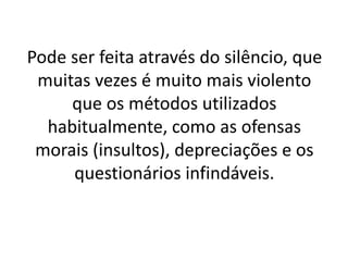 Pode ser feita através do silêncio, que 
muitas vezes é muito mais violento 
que os métodos utilizados 
habitualmente, como as ofensas 
morais (insultos), depreciações e os 
questionários infindáveis. 
 