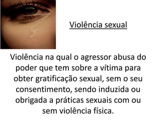 Violência sexual 
Violência na qual o agressor abusa do 
poder que tem sobre a vítima para 
obter gratificação sexual, sem o seu 
consentimento, sendo induzida ou 
obrigada a práticas sexuais com ou 
sem violência física. 
 
