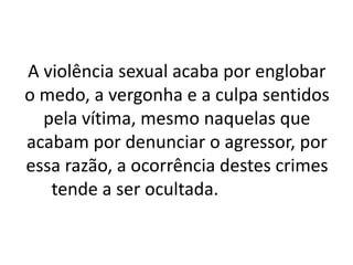 A violência sexual acaba por englobar 
o medo, a vergonha e a culpa sentidos 
pela vítima, mesmo naquelas que 
acabam por denunciar o agressor, por 
essa razão, a ocorrência destes crimes 
tende a ser ocultada. 
 