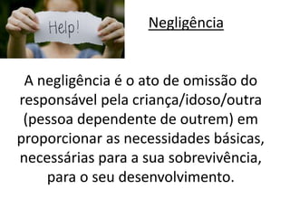 Negligência 
A negligência é o ato de omissão do 
responsável pela criança/idoso/outra 
(pessoa dependente de outrem) em 
proporcionar as necessidades básicas, 
necessárias para a sua sobrevivência, 
para o seu desenvolvimento. 
 