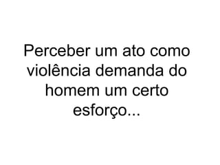 Perceber um ato como 
violência demanda do 
homem um certo 
esforço... 
 