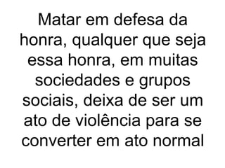 Matar em defesa da 
honra, qualquer que seja 
essa honra, em muitas 
sociedades e grupos 
sociais, deixa de ser um 
ato de violência para se 
converter em ato normal 
 