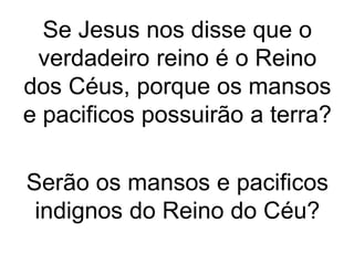 Se Jesus nos disse que o 
verdadeiro reino é o Reino 
dos Céus, porque os mansos 
e pacificos possuirão a terra? 
Serão os mansos e pacificos 
indignos do Reino do Céu? 
 