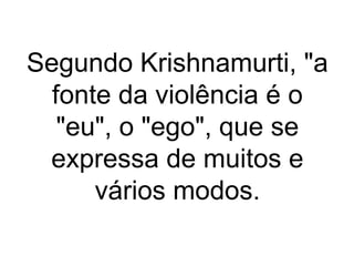 Segundo Krishnamurti, "a 
fonte da violência é o 
"eu", o "ego", que se 
expressa de muitos e 
vários modos. 
 
