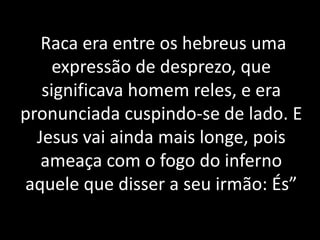 Raca era entre os hebreus uma 
expressão de desprezo, que 
significava homem reles, e era 
pronunciada cuspindo-se de lado. E 
Jesus vai ainda mais longe, pois 
ameaça com o fogo do inferno 
aquele que disser a seu irmão: És” 
 