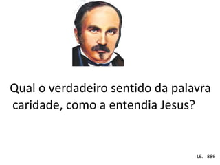 Qual o verdadeiro sentido da palavra 
caridade, como a entendia Jesus? 
Em . LE. 886 
 