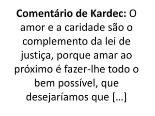 Comentário de Kardec: O 
amor e a caridade são o 
complemento da lei de 
justiça, porque amar ao 
próximo é fazer-lhe todo o 
bem possível, que 
desejaríamos que […] 
 