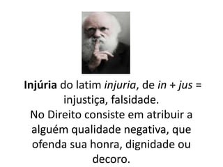 Injúria do latim injuria, de in + jus = 
injustiça, falsidade. 
No Direito consiste em atribuir a 
alguém qualidade negativa, que 
ofenda sua honra, dignidade ou 
decoro. 
 