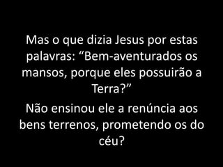 5 – Mas o que dizia Jesus por estas 
Mas o que dizia Jesus por estas 
palavras: “Bem-aventurados os 
mansos, porque eles possuirão a 
Terra?” 
Não ensinou ele a renúncia aos 
bens terrenos, prometendo os do 
céu? 
 