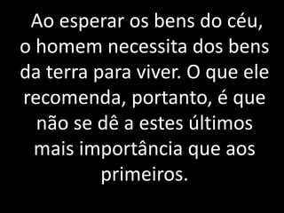 Ao esperar os bens do céu, 
o homem necessita dos bens 
da terra para viver. O que ele 
recomenda, portanto, é que 
não se dê a estes últimos 
mais importância que aos 
primeiros. 
 