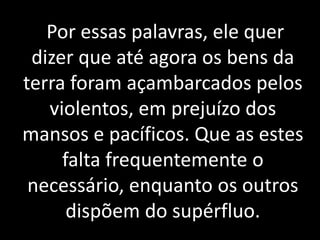 Por essas palavras, ele quer 
dizer que até agora os bens da 
terra foram açambarcados pelos 
violentos, em prejuízo dos 
mansos e pacíficos. Que as estes 
falta frequentemente o 
necessário, enquanto os outros 
dispõem do supérfluo. 
 