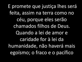 E promete que justiça lhes será 
feita, assim na terra como no 
céu, porque eles serão 
chamados filhos de Deus. 
Quando a lei de amor e 
caridade for à lei da 
humanidade, não haverá mais 
egoísmo; o fraco e o pacífico 
 