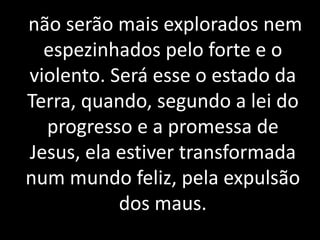 não serão mais explorados nem 
espezinhados pelo forte e o 
violento. Será esse o estado da 
Terra, quando, segundo a lei do 
progresso e a promessa de 
Jesus, ela estiver transformada 
num mundo feliz, pela expulsão 
dos maus. 
 