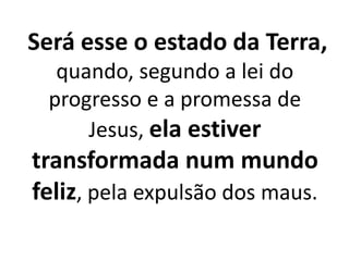 Será esse o estado da Terra, 
quando, segundo a lei do 
progresso e a promessa de 
Jesus, ela estiver 
transformada num mundo 
feliz, pela expulsão dos maus. 
 