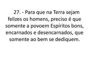 27. - Para que na Terra sejam 
felizes os homens, preciso é que 
somente a povoem Espíritos bons, 
encarnados e desencarnados, que 
somente ao bem se dediquem. 
 