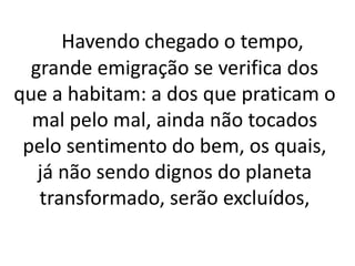 Havendo chegado o tempo, 
grande emigração se verifica dos 
que a habitam: a dos que praticam o 
mal pelo mal, ainda não tocados 
pelo sentimento do bem, os quais, 
já não sendo dignos do planeta 
transformado, serão excluídos, 
 