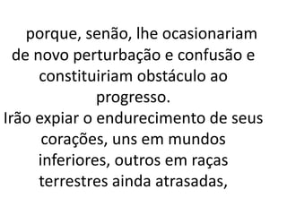 porque, senão, lhe ocasionariam 
de novo perturbação e confusão e 
constituiriam obstáculo ao 
progresso. 
Irão expiar o endurecimento de seus 
corações, uns em mundos 
inferiores, outros em raças 
terrestres ainda atrasadas, 
 