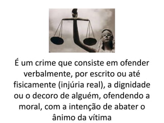 É um crime que consiste em ofender 
verbalmente, por escrito ou até 
fisicamente (injúria real), a dignidade 
ou o decoro de alguém, ofendendo a 
moral, com a intenção de abater o 
ânimo da vítima 
 