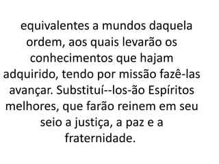 equivalentes a mundos daquela 
ordem, aos quais levarão os 
conhecimentos que hajam 
adquirido, tendo por missão fazê-las 
avançar. Substituí--los-ão Espíritos 
melhores, que farão reinem em seu 
seio a justiça, a paz e a 
fraternidade. 
 