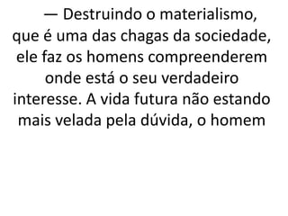 — Destruindo o materialismo, 
que é uma das chagas da sociedade, 
ele faz os homens compreenderem 
onde está o seu verdadeiro 
interesse. A vida futura não estando 
mais velada pela dúvida, o homem 
 