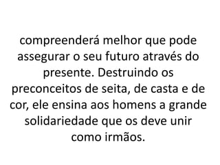 compreenderá melhor que pode 
assegurar o seu futuro através do 
presente. Destruindo os 
preconceitos de seita, de casta e de 
cor, ele ensina aos homens a grande 
solidariedade que os deve unir 
como irmãos. 
 