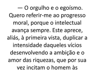 — O orgulho e o egoísmo. 
Quero referir-me ao progresso 
moral, porque o intelectual 
avança sempre. Este aprece, 
aliás, à primeira vista, duplicar a 
intensidade daqueles vícios 
desenvolvendo a ambição e o 
amor das riquezas, que por sua 
vez incitam o homem às 
 