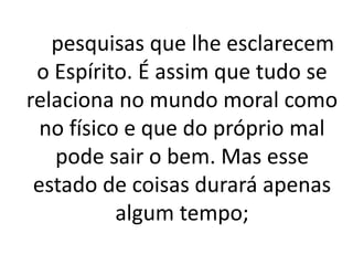 pesquisas que lhe esclarecem 
o Espírito. É assim que tudo se 
relaciona no mundo moral como 
no físico e que do próprio mal 
pode sair o bem. Mas esse 
estado de coisas durará apenas 
algum tempo; 
 
