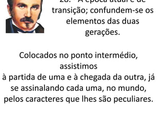 28. - A época atual é de 
transição; confundem-se os 
elementos das duas 
gerações. 
Colocados no ponto intermédio, 
assistimos 
à partida de uma e à chegada da outra, já 
se assinalando cada uma, no mundo, 
pelos caracteres que lhes são peculiares. 
 