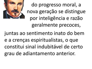 Cabendo-lhe fundar a era 
do progresso moral, a 
nova geração se distingue 
por inteligência e razão 
geralmente precoces, 
juntas ao sentimento inato do bem 
e a crenças espiritualistas, o que 
constitui sinal indubitável de certo 
grau de adiantamento anterior. 
 
