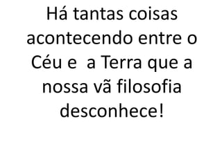 Há tantas coisas 
acontecendo entre o 
Céu e a Terra que a 
nossa vã filosofia 
desconhece! 
 