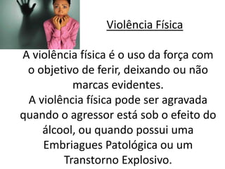 Violência Física 
A violência física é o uso da força com 
o objetivo de ferir, deixando ou não 
marcas evidentes. 
A violência física pode ser agravada 
quando o agressor está sob o efeito do 
álcool, ou quando possui uma 
Embriagues Patológica ou um 
Transtorno Explosivo. 
 