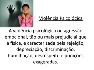 Violência Psicológica 
A violência psicológica ou agressão 
emocional, tão ou mais prejudicial que 
a física, é caracterizada pela rejeição, 
depreciação, discriminação, 
humilhação, desrespeito e punições 
exageradas. 
 
