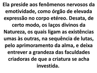 Ela preside aos fenômenos nervosos da
emotividade, como órgão de elevada
expressão no corpo etéreo. Desata, de
certo modo, os laços divinos da
Natureza, os quais ligam as existências
umas às outras, na sequência de lutas,
pelo aprimoramento da alma, e deixa
entrever a grandeza das faculdades
criadoras de que a criatura se acha
investida.
 