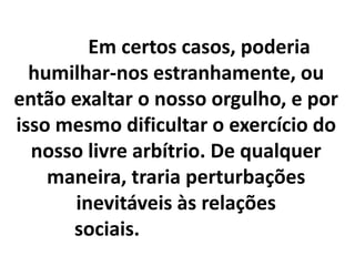 Em certos casos, poderia
humilhar-nos estranhamente, ou
então exaltar o nosso orgulho, e por
isso mesmo dificultar o exercício do
nosso livre arbítrio. De qualquer
maneira, traria perturbações
inevitáveis às relações
sociais.
 