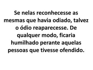 Se nelas reconhecesse as
mesmas que havia odiado, talvez
o ódio reaparecesse. De
qualquer modo, ficaria
humilhado perante aquelas
pessoas que tivesse ofendido.
 