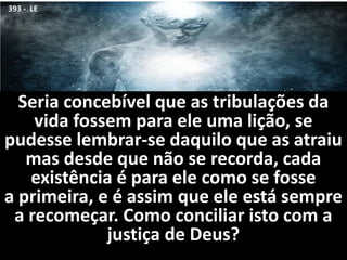 Seria concebível que as tribulações da
vida fossem para ele uma lição, se
pudesse lembrar-se daquilo que as atraiu
mas desde que não se recorda, cada
existência é para ele como se fosse
a primeira, e é assim que ele está sempre
a recomeçar. Como conciliar isto com a
justiça de Deus?
393 - LE
 