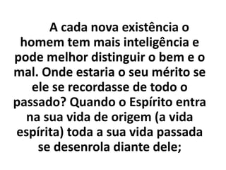 A cada nova existência o
homem tem mais inteligência e
pode melhor distinguir o bem e o
mal. Onde estaria o seu mérito se
ele se recordasse de todo o
passado? Quando o Espírito entra
na sua vida de origem (a vida
espírita) toda a sua vida passada
se desenrola diante dele;
 